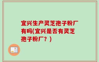 宜兴生产灵芝孢子粉厂有吗(宜兴是否有灵芝孢子粉厂？)