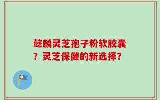 懿麟灵芝孢子粉软胶囊？灵芝保健的新选择？