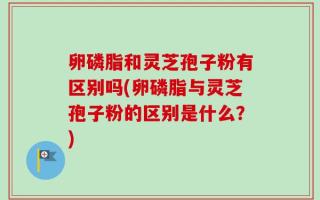 卵磷脂和灵芝孢子粉有区别吗(卵磷脂与灵芝孢子粉的区别是什么？)