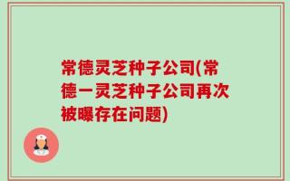 常德灵芝种子公司(常德一灵芝种子公司再次被曝存在问题)