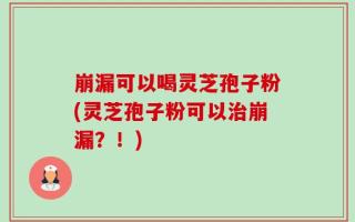 崩漏可以喝灵芝孢子粉(灵芝孢子粉可以治崩漏？！)
