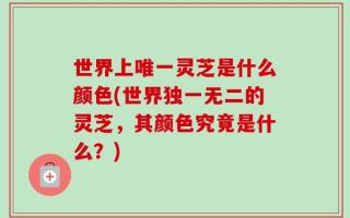 世界上唯一灵芝是什么颜色(世界独一无二的灵芝，其颜色究竟是什么？)