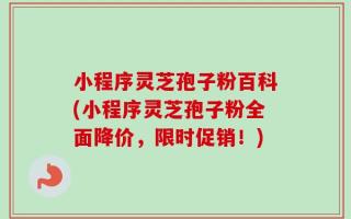 小程序灵芝孢子粉百科(小程序灵芝孢子粉全面降价，限时促销！)