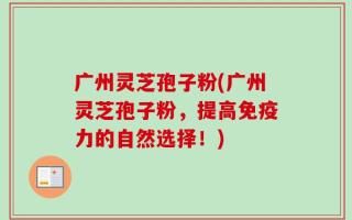 广州灵芝孢子粉(广州灵芝孢子粉，提高免疫力的自然选择！)