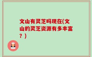文山有灵芝吗现在(文山的灵芝资源有多丰富？)