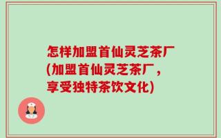 怎样加盟首仙灵芝茶厂(加盟首仙灵芝茶厂，享受独特茶饮文化)