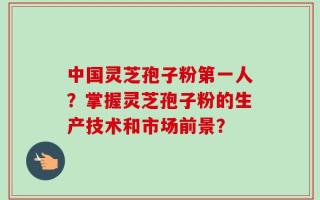 中国灵芝孢子粉第一人？掌握灵芝孢子粉的生产技术和市场前景？