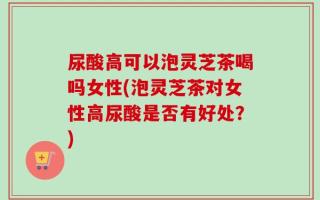 尿酸高可以泡灵芝茶喝吗女性(泡灵芝茶对女性高尿酸是否有好处？)