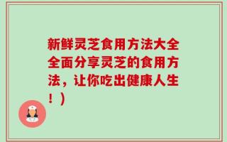 新鲜灵芝食用方法大全全面分享灵芝的食用方法，让你吃出健康人生！)