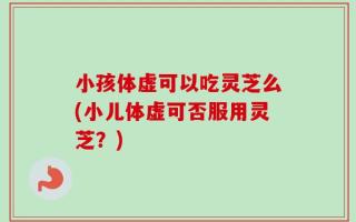 小孩体虚可以吃灵芝么(小儿体虚可否服用灵芝？)