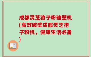 成都灵芝孢子粉破壁机(高效破壁成都灵芝孢子粉机，健康生活必备)