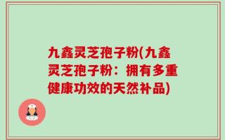 九鑫灵芝孢子粉(九鑫灵芝孢子粉：拥有多重健康功效的天然补品)