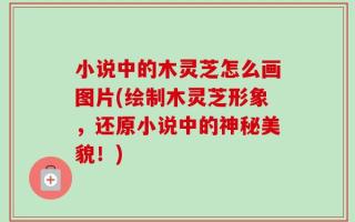 小说中的木灵芝怎么画图片(绘制木灵芝形象，还原小说中的神秘美貌！)