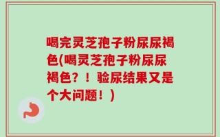 喝完灵芝孢子粉尿尿褐色(喝灵芝孢子粉尿尿褐色？！验尿结果又是个大问题！)