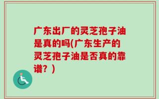 广东出厂的灵芝孢子油是真的吗(广东生产的灵芝孢子油是否真的靠谱？)