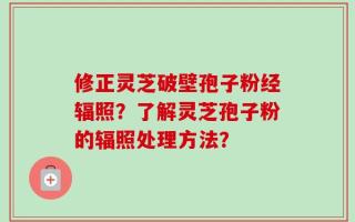 修正灵芝破壁孢子粉经辐照？了解灵芝孢子粉的辐照处理方法？