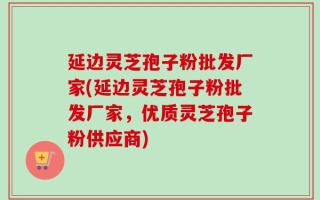 延边灵芝孢子粉批发厂家(延边灵芝孢子粉批发厂家，优质灵芝孢子粉供应商)