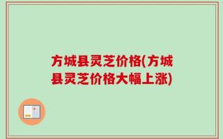 方城县灵芝价格(方城县灵芝价格大幅上涨)