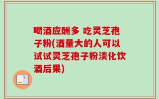 喝酒应酬多 吃灵芝孢子粉(酒量大的人可以试试灵芝孢子粉淡化饮酒后果)