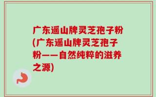 广东遥山牌灵芝孢子粉(广东遥山牌灵芝孢子粉——自然纯粹的滋养之源)