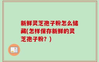 新鲜灵芝孢子粉怎么储藏(怎样保存新鲜的灵芝孢子粉？)