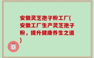 安徽灵芝孢子粉工厂(安徽工厂生产灵芝孢子粉，提升健康养生之道)