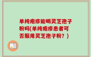 单纯疱疹能喝灵芝孢子粉吗(单纯疱疹患者可否服用灵芝孢子粉？)