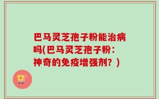 巴马灵芝孢子粉能治病吗(巴马灵芝孢子粉：神奇的免疫增强剂？)