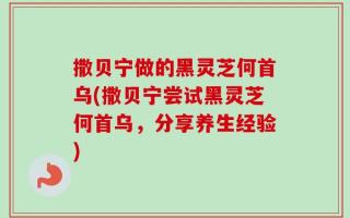 撒贝宁做的黑灵芝何首乌(撒贝宁尝试黑灵芝何首乌，分享养生经验)