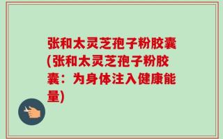张和太灵芝孢子粉胶囊(张和太灵芝孢子粉胶囊：为身体注入健康能量)