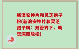 新浪安神片和灵芝孢子粉(新浪安神片和灵芝孢子粉：双管齐下，助您深度放松)