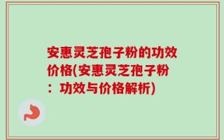 安惠灵芝孢子粉的功效价格(安惠灵芝孢子粉：功效与价格解析)