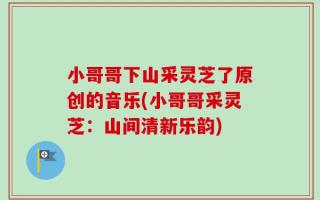 小哥哥下山采灵芝了原创的音乐(小哥哥采灵芝：山间清新乐韵)