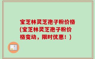 宝芝林灵芝孢子粉价格(宝芝林灵芝孢子粉价格变动，限时优惠！)