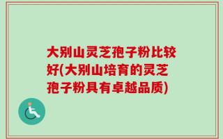 大别山灵芝孢子粉比较好(大别山培育的灵芝孢子粉具有卓越品质)