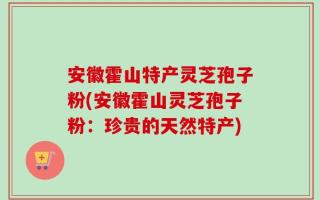 安徽霍山特产灵芝孢子粉(安徽霍山灵芝孢子粉：珍贵的天然特产)