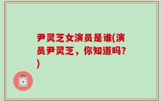 尹灵芝女演员是谁(演员尹灵芝，你知道吗？)