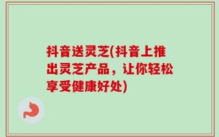 抖音送灵芝(抖音上推出灵芝产品，让你轻松享受健康好处)
