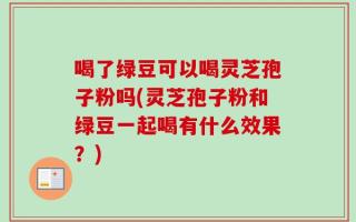 喝了绿豆可以喝灵芝孢子粉吗(灵芝孢子粉和绿豆一起喝有什么效果？)