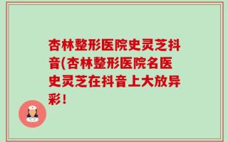 杏林整形医院史灵芝抖音(杏林整形医院名医史灵芝在抖音上大放异彩！