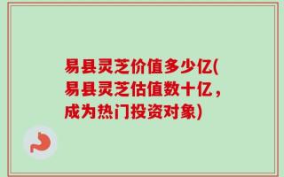 易县灵芝价值多少亿(易县灵芝估值数十亿，成为热门投资对象)