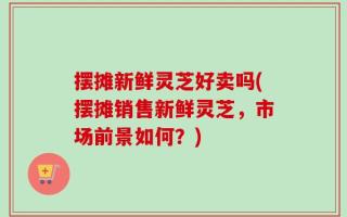 摆摊新鲜灵芝好卖吗(摆摊销售新鲜灵芝，市场前景如何？)