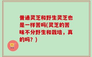普通灵芝和野生灵芝也是一样苦吗(灵芝的苦味不分野生和栽培，真的吗？)