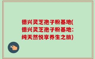 德兴灵芝孢子粉基地(德兴灵芝孢子粉基地：纯天然悦享养生之旅)