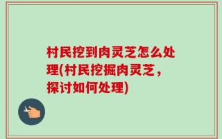 村民挖到肉灵芝怎么处理(村民挖掘肉灵芝，探讨如何处理)