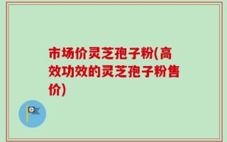 市场价灵芝孢子粉(高效功效的灵芝孢子粉售价)