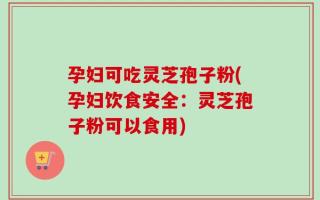 孕妇可吃灵芝孢子粉(孕妇饮食安全：灵芝孢子粉可以食用)
