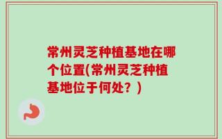 常州灵芝种植基地在哪个位置(常州灵芝种植基地位于何处？)