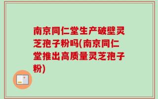 南京同仁堂生产破壁灵芝孢子粉吗(南京同仁堂推出高质量灵芝孢子粉)