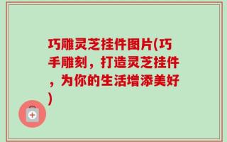 巧雕灵芝挂件图片(巧手雕刻，打造灵芝挂件，为你的生活增添美好)